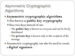 Asymmetric Cryptographic Algorithms Asymmetric cryptographic algorithms Also known as  public key cryptography Uses two keys instead of one The  public key  is known to everyone and can be freely distributed The  private key  is known only to the recipient of the message Asymmetric cryptography can also be used to create a  digital signature 