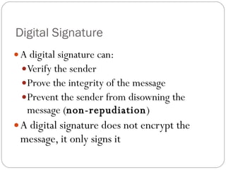 Digital Signature  A digital signature can: Verify the sender Prove the integrity of the message Prevent the sender from disowning the message ( non-repudiation ) A digital signature does not encrypt the message, it only signs it 