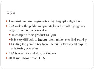 RSA The most common asymmetric cryptography algorithm RSA makes the public and private keys by  multiplying two large prime numbers  p  and  q To compute their product ( n=pq ) It is very difficult to  factor  the number  n  to find  p  and  q Finding the private key from the public key would require a factoring operation RSA is complex and slow, but secure 100 times slower than  DES 