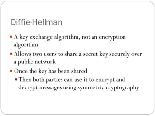 Diffie-Hellman A key exchange algorithm, not an encryption algorithm Allows two users to share a secret key securely over a public network Once the key has been shared Then both parties can use it to encrypt and decrypt messages using symmetric cryptography 