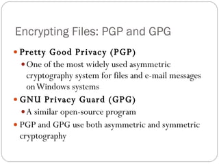 Encrypting Files: PGP and GPG Pretty Good Privacy (PGP) One of the most widely used asymmetric cryptography system for files and e-mail messages on Windows systems GNU Privacy Guard (GPG) A similar open-source program PGP and GPG use both asymmetric and symmetric cryptography 