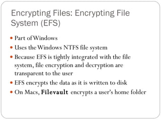 Encrypting Files: Encrypting File System (EFS)  Part of Windows Uses the Windows NTFS file system Because EFS is tightly integrated with the file system, file encryption and decryption are transparent to the user EFS encrypts the data as it is written to disk On Macs,  Filevault  encrypts a user's home folder 
