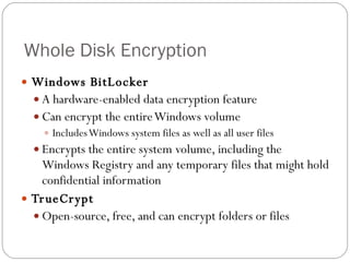 Whole Disk Encryption Windows BitLocker A hardware-enabled data encryption feature Can encrypt the entire Windows volume Includes Windows system files as well as all user files Encrypts the entire system volume, including the Windows Registry and any temporary files that might hold confidential information TrueCrypt Open-source, free, and can encrypt folders or files 