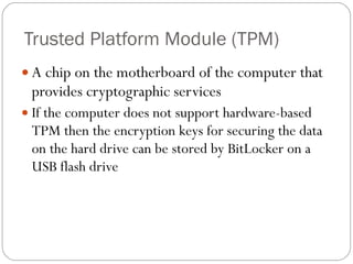 Trusted Platform Module (TPM) A chip on the motherboard of the computer that provides cryptographic services If the computer does not support hardware-based TPM then the encryption keys for securing the data on the hard drive can be stored by BitLocker on a USB flash drive 