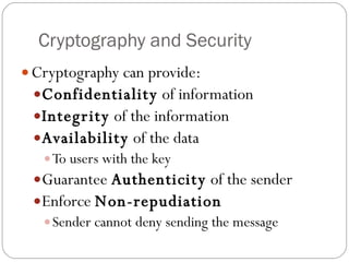 Cryptography and Security Cryptography can provide:  Confidentiality  of information Integrity  of the information Availability  of the data  To users with the key Guarantee  Authenticity  of the sender Enforce  Non-repudiation Sender cannot deny sending the message 