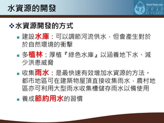 水資源的開發

水資源開發的方式
  建設水庫：可以調節河流供水，但會產生對於

     於自然環境的衝擊
    多植林：厚植『綠色水庫』以涵養地下水、減
     少洪患威脅
    收集雨水：是最快速有效增加水資源的方法。
     都市地區可在建築物屋頂直接收集雨水，農村地
     區亦可利用大型雨水收集槽儲存雨水以備使用
    養成節約用水的習慣
 
