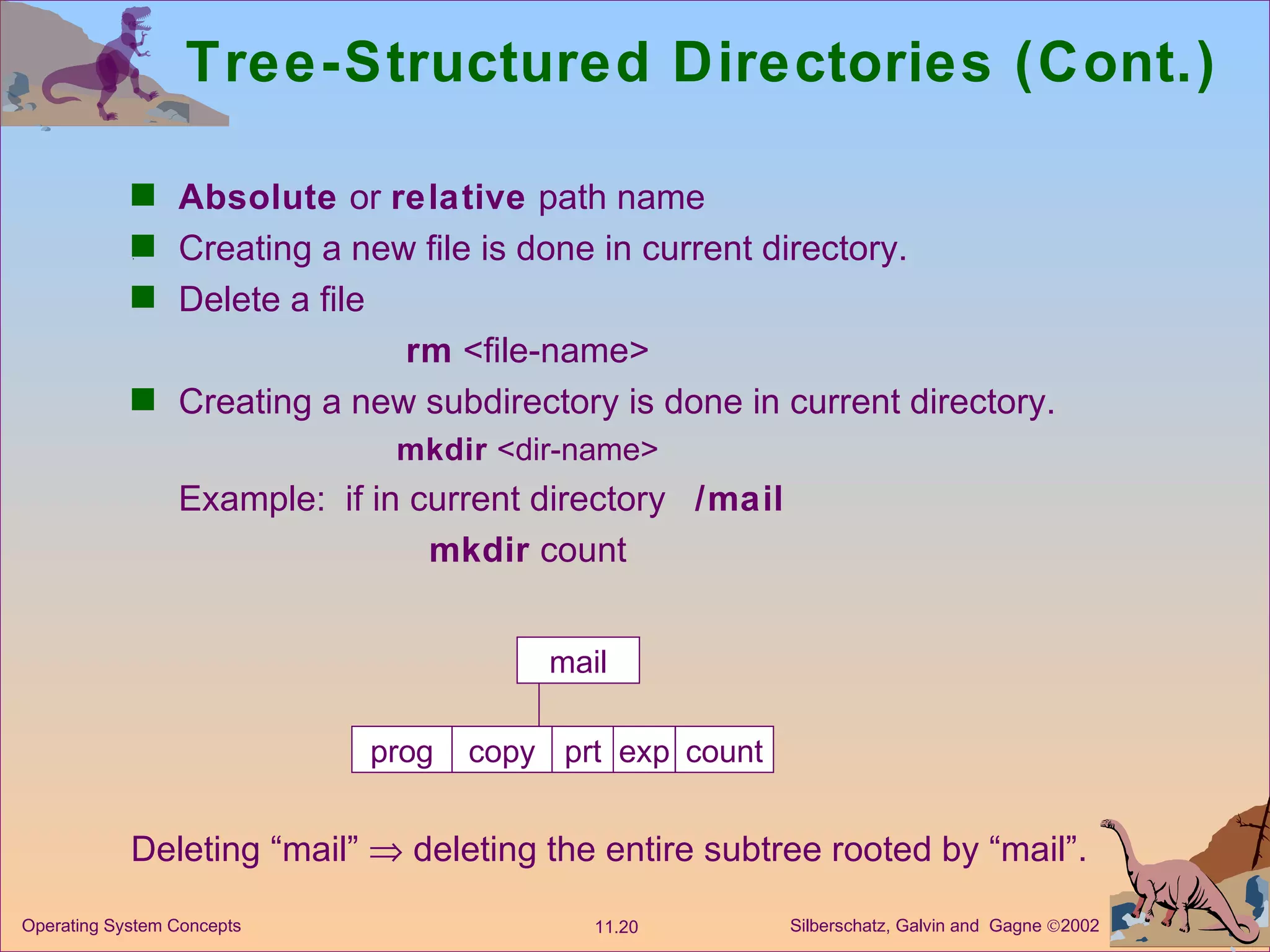 Tree-Structured Directories (Cont.) Absolute  or  relative  path name Creating a new file is done in current directory. Delete a file rm  <file-name> Creating a new subdirectory is done in current directory. mkdir  <dir-name> Example:  if in current directory  /mail mkdir  count mail prog copy prt exp count Deleting “mail”    deleting the entire subtree rooted by “mail”. 