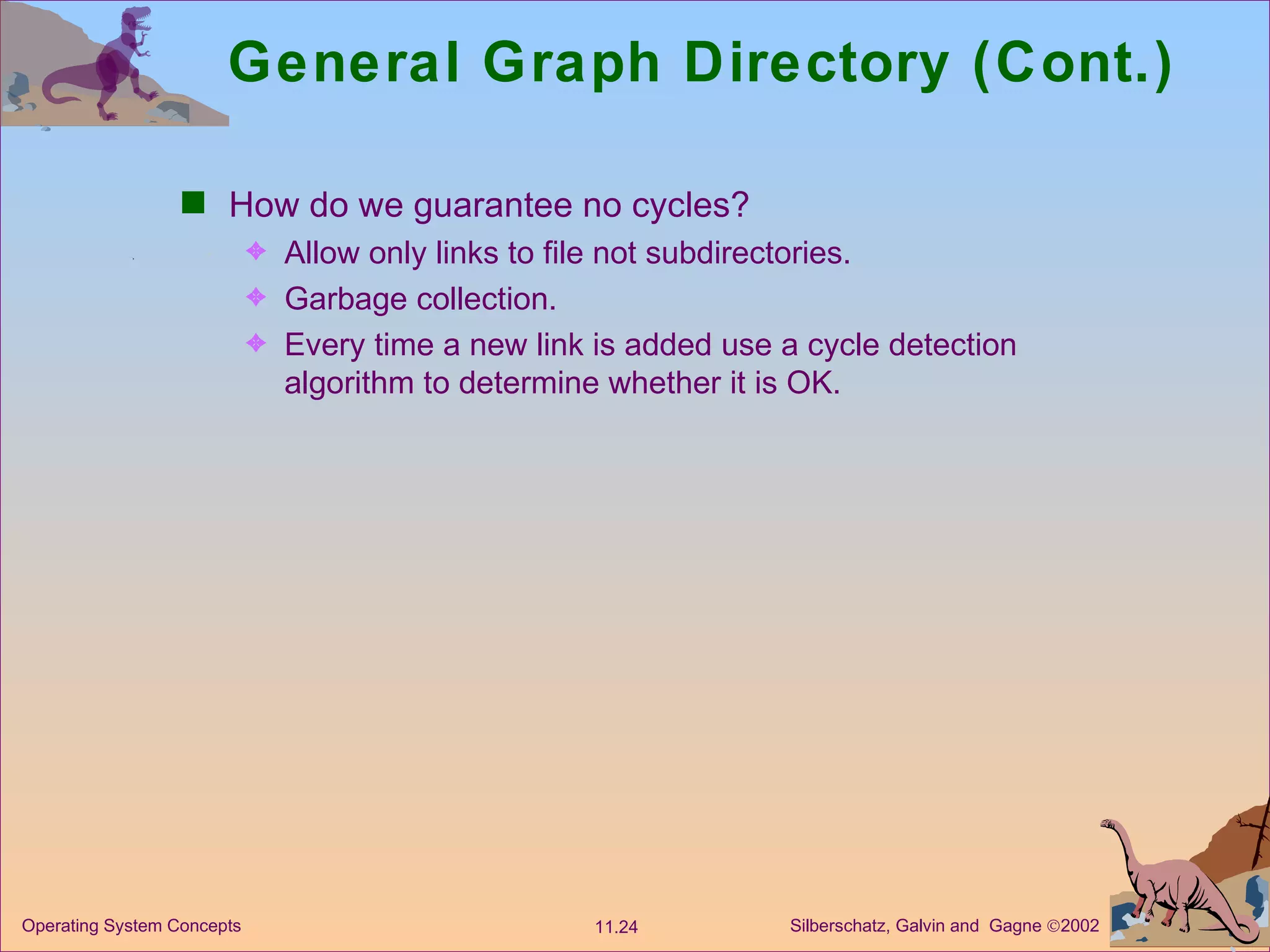 General Graph Directory (Cont.) How do we guarantee no cycles? Allow only links to file not subdirectories. Garbage collection. Every time a new link is added use a cycle detection algorithm to determine whether it is OK. 