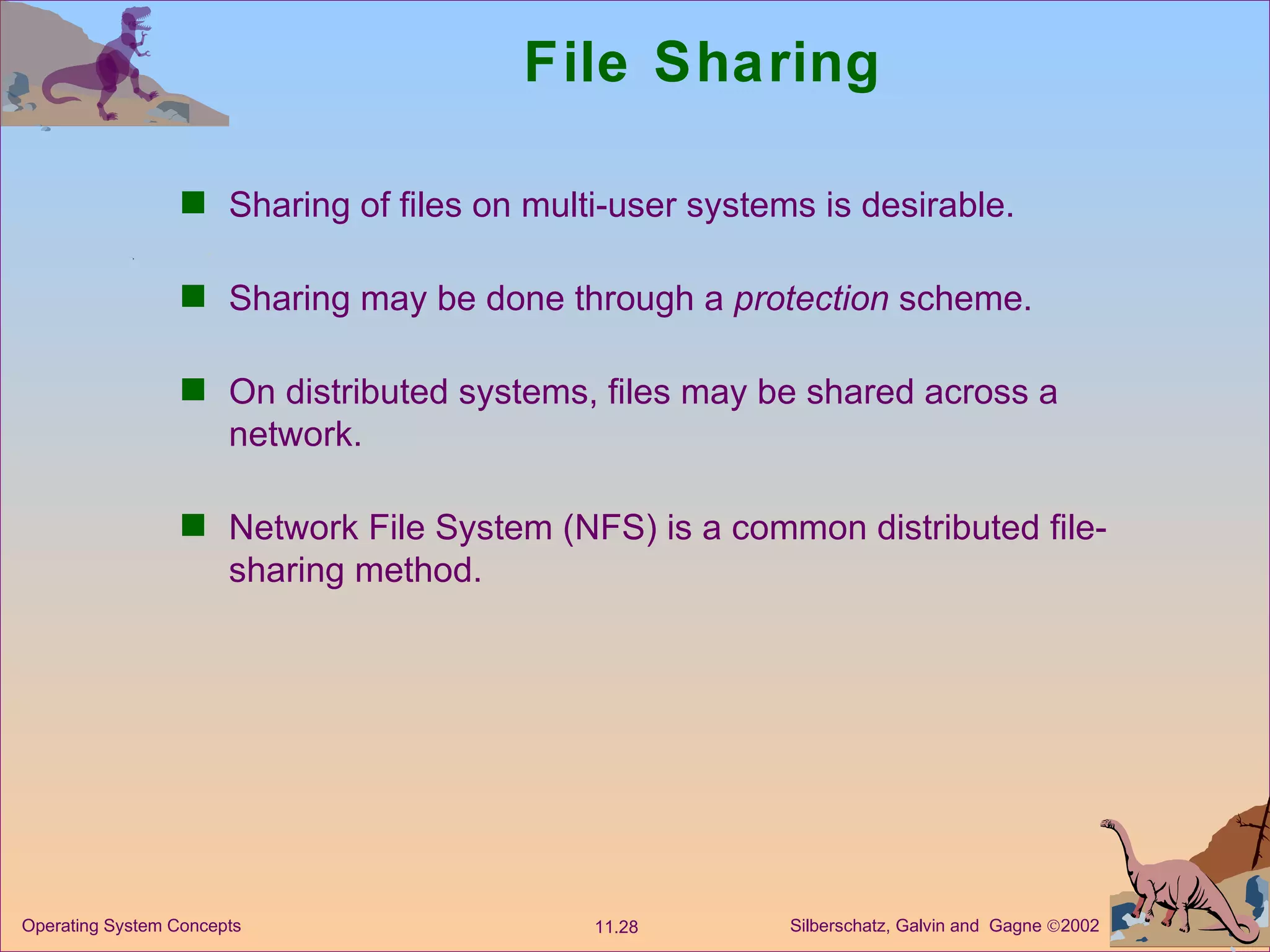 File Sharing Sharing of files on multi-user systems is desirable. Sharing may be done through a  protection  scheme. On distributed systems, files may be shared across a network. Network File System (NFS) is a common distributed file-sharing method. 