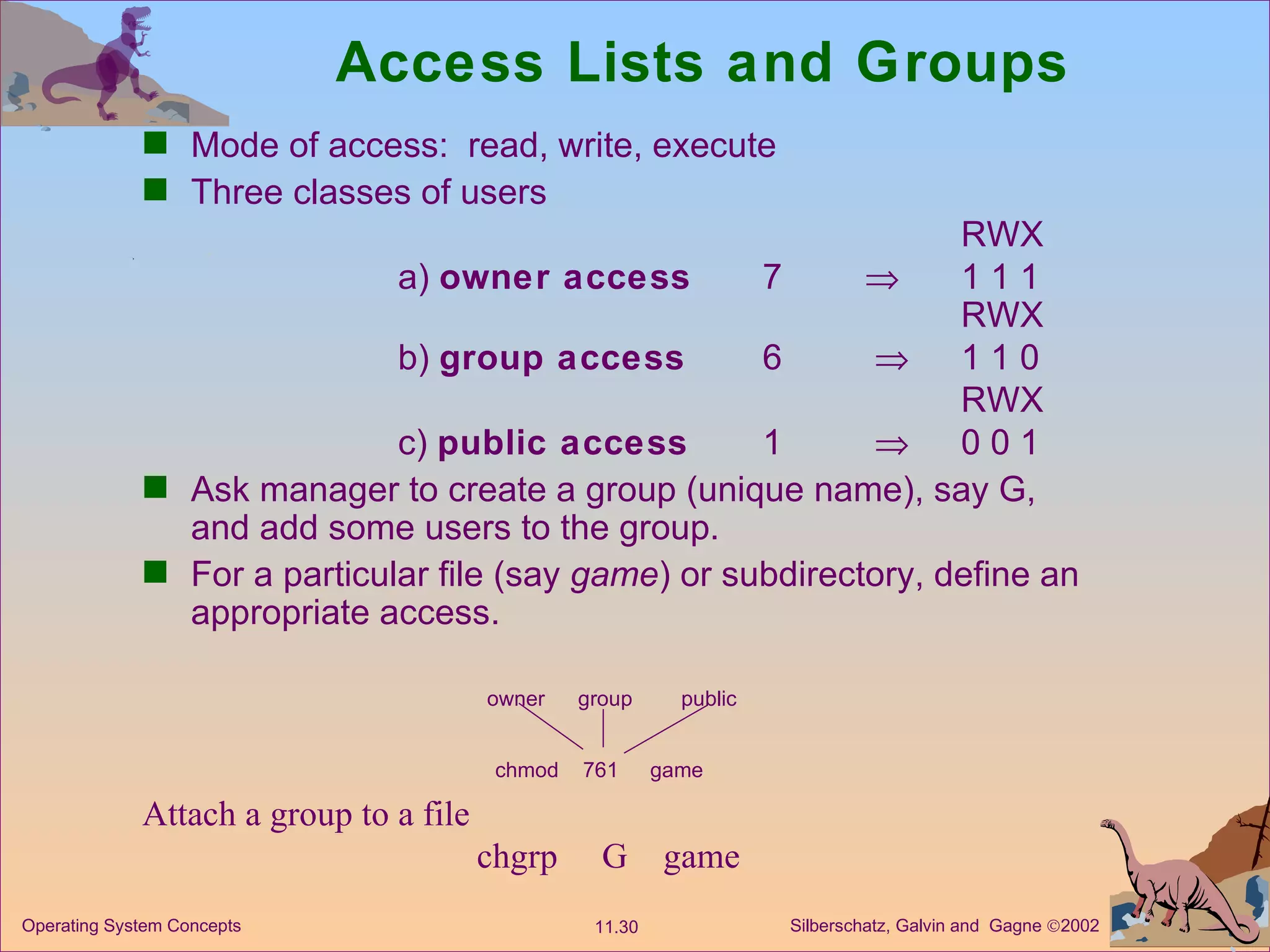 Access Lists and Groups Mode of access:  read, write, execute Three classes of users RWX a)  owner access   7  1 1 1 RWX b)  group access   6    1 1 0 RWX c)  public access 1    0 0 1 Ask manager to create a group (unique name), say G, and add some users to the group. For a particular file (say  game ) or subdirectory, define an appropriate access. owner group public chmod 761 game Attach a group to a file   chgrp  G  game 
