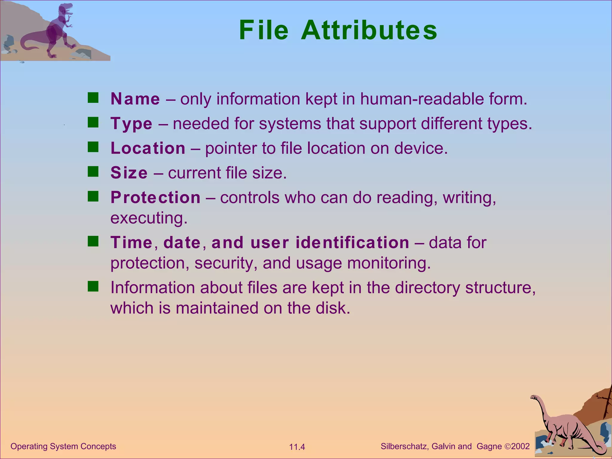 File Attributes Name  – only information kept in human-readable form. Type  – needed for systems that support different types. Location  – pointer to file location on device. Size  – current file size. Protection  – controls who can do reading, writing, executing. Time ,  date ,  and user identification  – data for protection, security, and usage monitoring. Information about files are kept in the directory structure, which is maintained on the disk. 