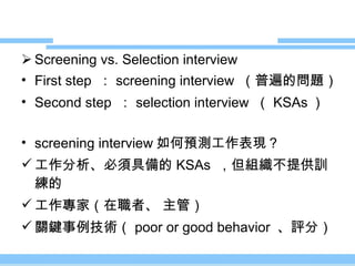Screening vs. Selection interview First step  ： screening interview  （普遍的問題） Second step  ： selection interview  （ KSAs ） screening interview 如何預測工作表現？ 工作分析、必須具備的 KSAs  ，但組織不提供訓練的 工作專家（在職者、 主管） 關鍵事例技術（ poor or good behavior  、評分） 