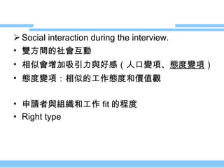 Social interaction during the interview. 雙方間的社會互動 相似會增加吸引力與好感（人口變項、 態度變項 ） 態度變項：相似的工作態度和價值觀 申請者與組織和工作 fit 的程度 Right type 