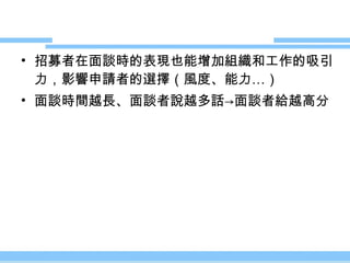 招募者在面談時的表現也能增加組織和工作的吸引力，影響申請者的選擇（風度、能力…） 面談時間越長、面談者說越多話 ->面談者給越高分 