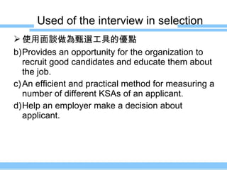 Used of the interview in selection 使用面談做為甄選工具的優點 Provides an opportunity for the organization to recruit good candidates and educate them about the job. An efficient and practical method for measuring a number of different KSAs of an applicant. Help an employer make a decision about applicant. 