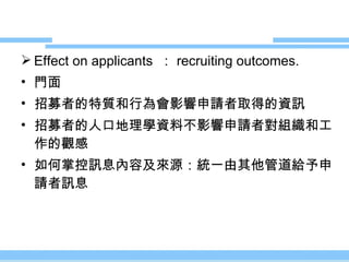 Effect on applicants  ： recruiting outcomes. 門面 招募者的特質和行為會影響申請者取得的資訊 招募者的人口地理學資料不影響申請者對組織和工作的觀感 如何掌控訊息內容及來源：統一由其他管道給予申請者訊息 