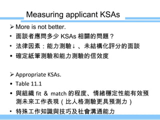 Measuring applicant KSAs More is not better. 面談者應問多少 KSAs 相關的問題？ 法律因素：能力測驗 ↓ 、未結構化評分的面談 確定紙筆測驗和能力測驗的信效度 Appropriate KSAs. Table 11.1 與組織 fit ＆ match 的程度、情緒穩定性能有效預測未來工作表現（比人格測驗更具預測力） 特殊工作知識與技巧及社會溝通能力 