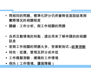 問相同的問題、標準化評分仍然會降低面談結果與實際情況的相關程度 關鍵：工作分析、與工作相關的問題 自然互動情境的特點，適合用來了解申請的的相關訊息 若與工作相關的問題太多、答案較制式 -> 紙筆測驗 特性：低價、管理及評分成本低 工作模擬測驗：複雜的工作情境 例外（工作情境、讀寫障礙） 