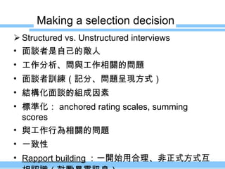 Making a selection decision Structured vs. Unstructured interviews 面談者是自己的敵人 工作分析、問與工作相關的問題 面談者訓練（記分、問題呈現方式） 結構化面談的組成因素 標準化： anchored rating scales, summing scores 與工作行為相關的問題 一致性 Rapport building ：一開始用合理、非正式方式互相認識（鼓勵暴露訊息） 