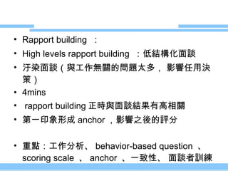 Rapport building  ： High levels rapport building  ：低結構化面談 汙染面談（與工作無關的問題太多， 影響任用決策） 4mins rapport building 正時與面談結果有高相關 第一印象形成 anchor ，影響之後的評分 重點：工作分析、 behavior-based question  、 scoring scale  、 anchor  、一致性、 面談者訓練 