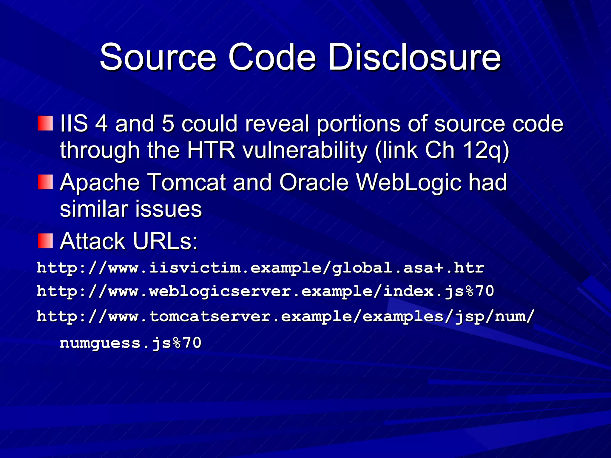 Source Code Disclosure  IIS 4 and 5 could reveal portions of source code through the HTR vulnerability (link Ch 12q) Apache Tomcat and Oracle WebLogic had similar issues Attack URLs: http://www.iisvictim.example/global.asa+.htr http://www.weblogicserver.example/index.js%70 http://www.tomcatserver.example/examples/jsp/num/ numguess.js%70   