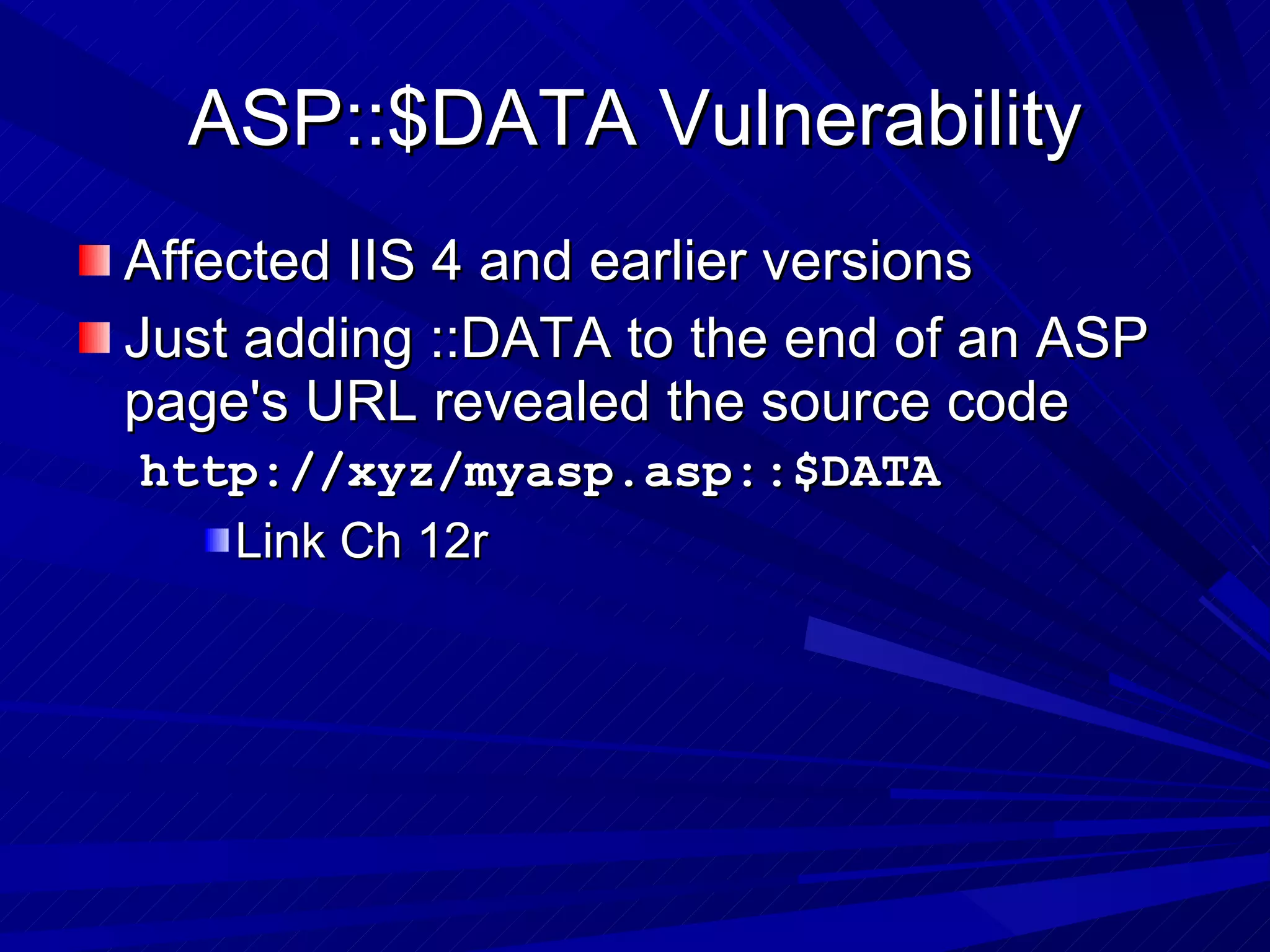 ASP::$DATA Vulnerability Affected IIS 4 and earlier versions Just adding ::DATA to the end of an ASP page's URL revealed the source code http://xyz/myasp.asp::$DATA  Link Ch 12r 