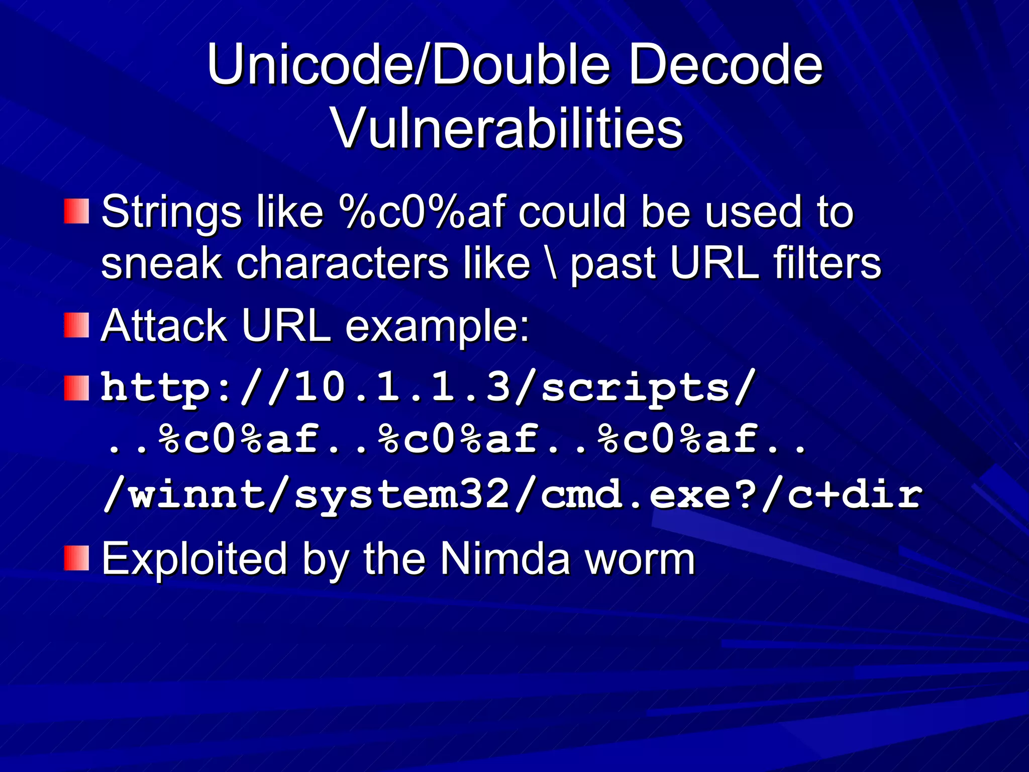 Unicode/Double Decode Vulnerabilities  Strings like %c0%af could be used to sneak characters like \ past URL filters Attack URL example: http://10.1.1.3/scripts/ ..%c0%af..%c0%af..%c0%af.. /winnt/system32/cmd.exe?/c+dir   Exploited by the Nimda worm 