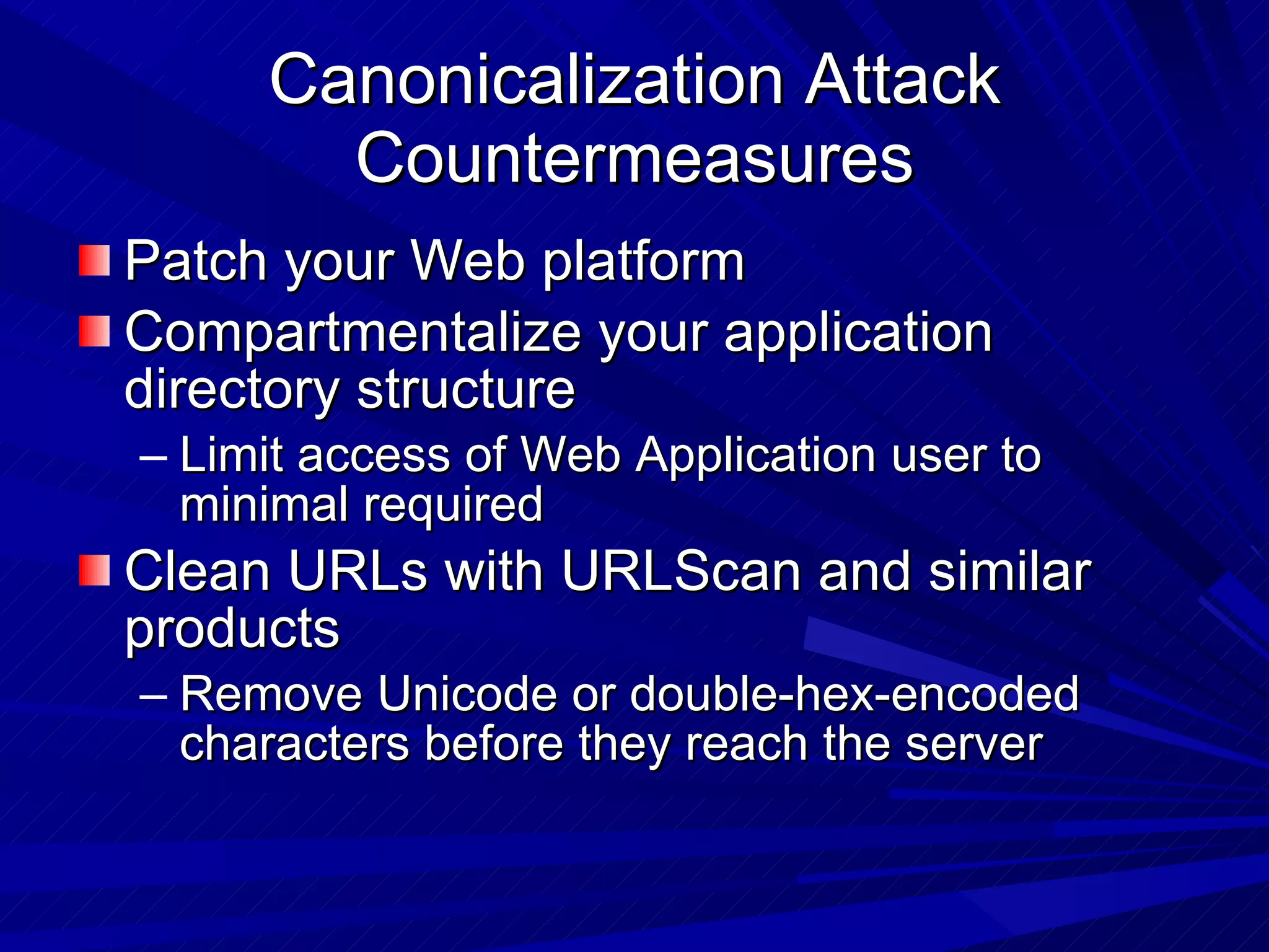 Canonicalization Attack Countermeasures Patch your Web platform Compartmentalize your application directory structure  Limit access of Web Application user to minimal required Clean URLs with URLScan and similar products Remove Unicode or double-hex-encoded characters before they reach the server 