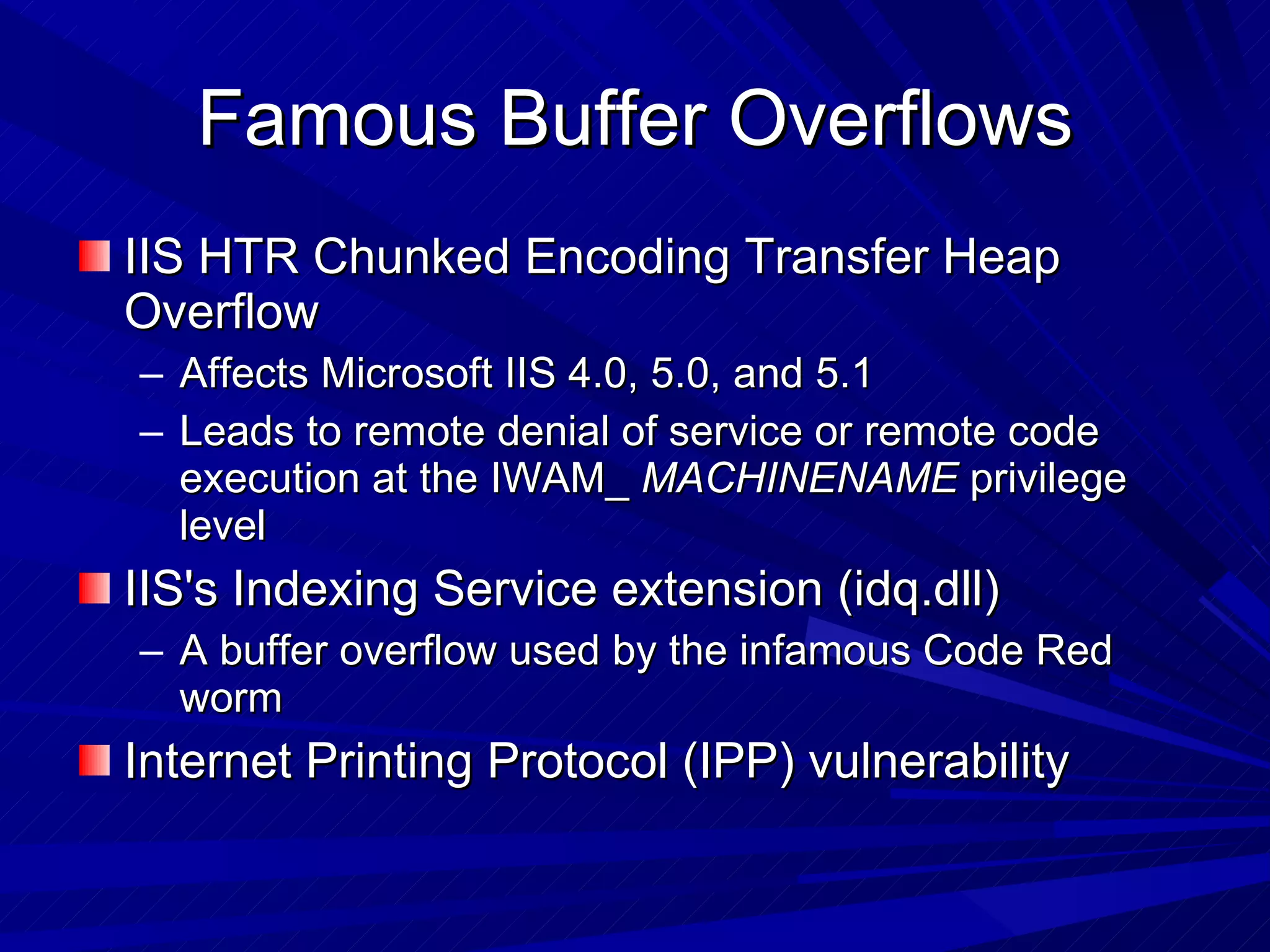 Famous Buffer Overflows IIS HTR Chunked Encoding Transfer Heap Overflow Affects Microsoft IIS 4.0, 5.0, and 5.1 Leads to remote denial of service or remote code execution at the IWAM_  MACHINENAME  privilege level IIS's Indexing Service extension (idq.dll) A buffer overflow used by the infamous Code Red worm Internet Printing Protocol (IPP) vulnerability 