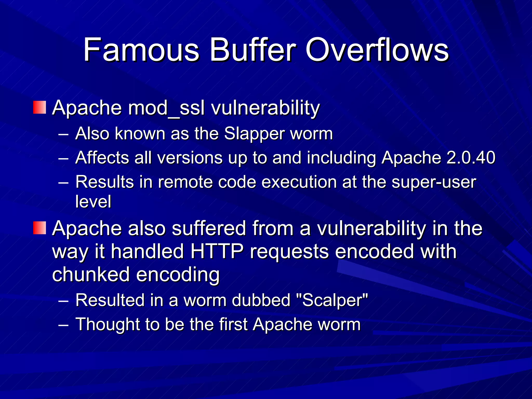 Famous Buffer Overflows Apache mod_ssl vulnerability Also known as the Slapper worm Affects all versions up to and including Apache 2.0.40 Results in remote code execution at the super-user level Apache also suffered from a vulnerability in the way it handled HTTP requests encoded with chunked encoding Resulted in a worm dubbed &quot;Scalper&quot; Thought to be the first Apache worm  