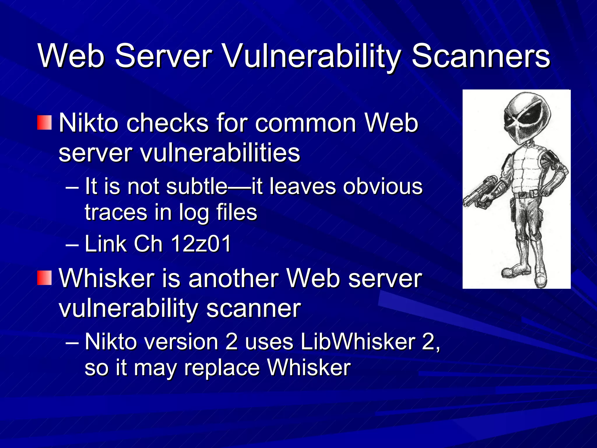 Web Server Vulnerability Scanners  Nikto checks for common Web server vulnerabilities It is not subtle—it leaves obvious traces in log files Link Ch 12z01 Whisker is another Web server vulnerability scanner Nikto version 2 uses LibWhisker 2, so it may replace Whisker 