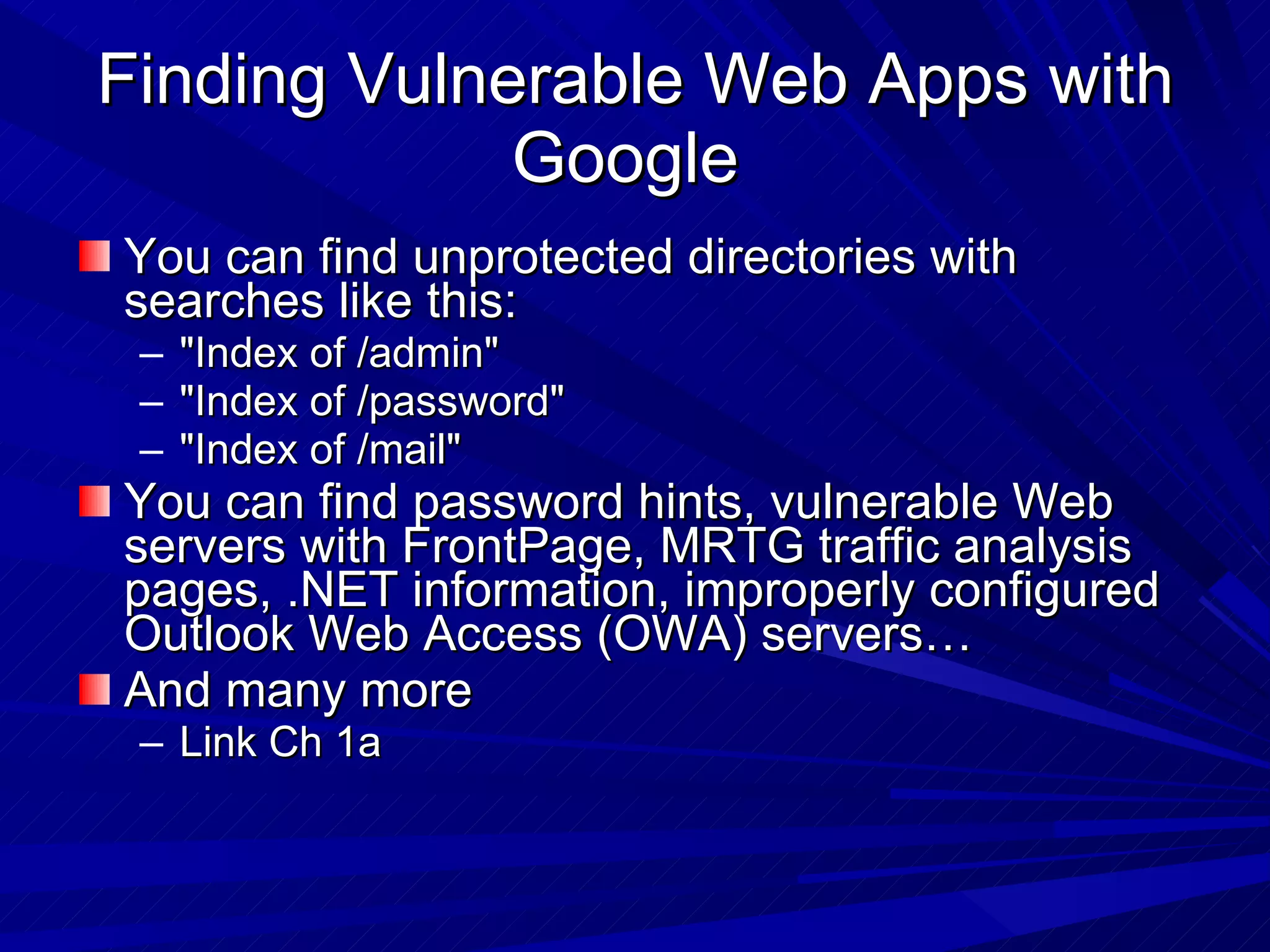 Finding Vulnerable Web Apps with Google  You can find unprotected directories with searches like this: &quot;Index of /admin&quot; &quot;Index of /password&quot; &quot;Index of /mail&quot; You can find password hints, vulnerable Web servers with FrontPage, MRTG traffic analysis pages, .NET information, improperly configured Outlook Web Access (OWA) servers… And many more Link Ch 1a 