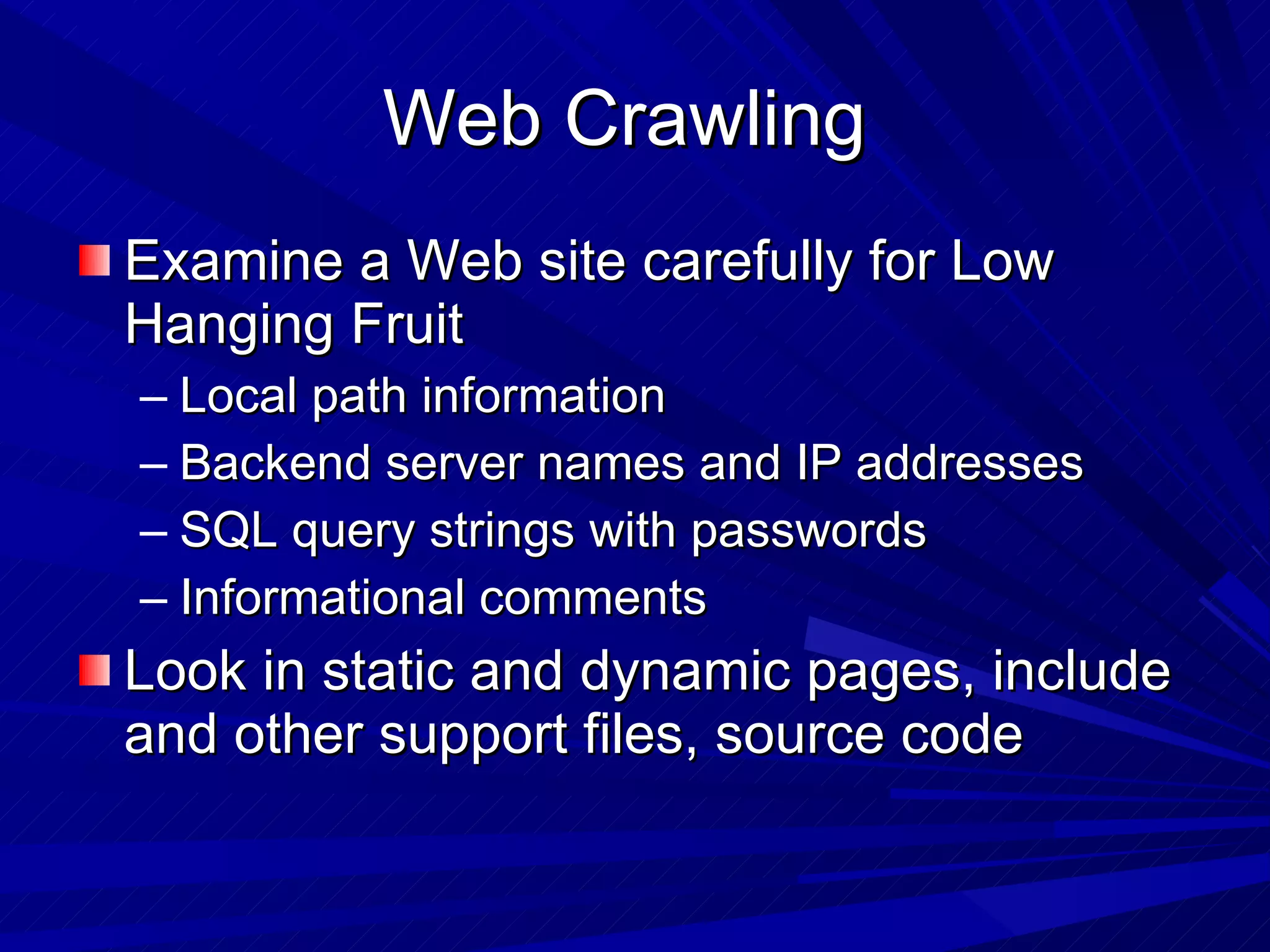 Web Crawling  Examine a Web site carefully for Low Hanging Fruit  Local path information Backend server names and IP addresses SQL query strings with passwords Informational comments  Look in static and dynamic pages, include and other support files, source code 