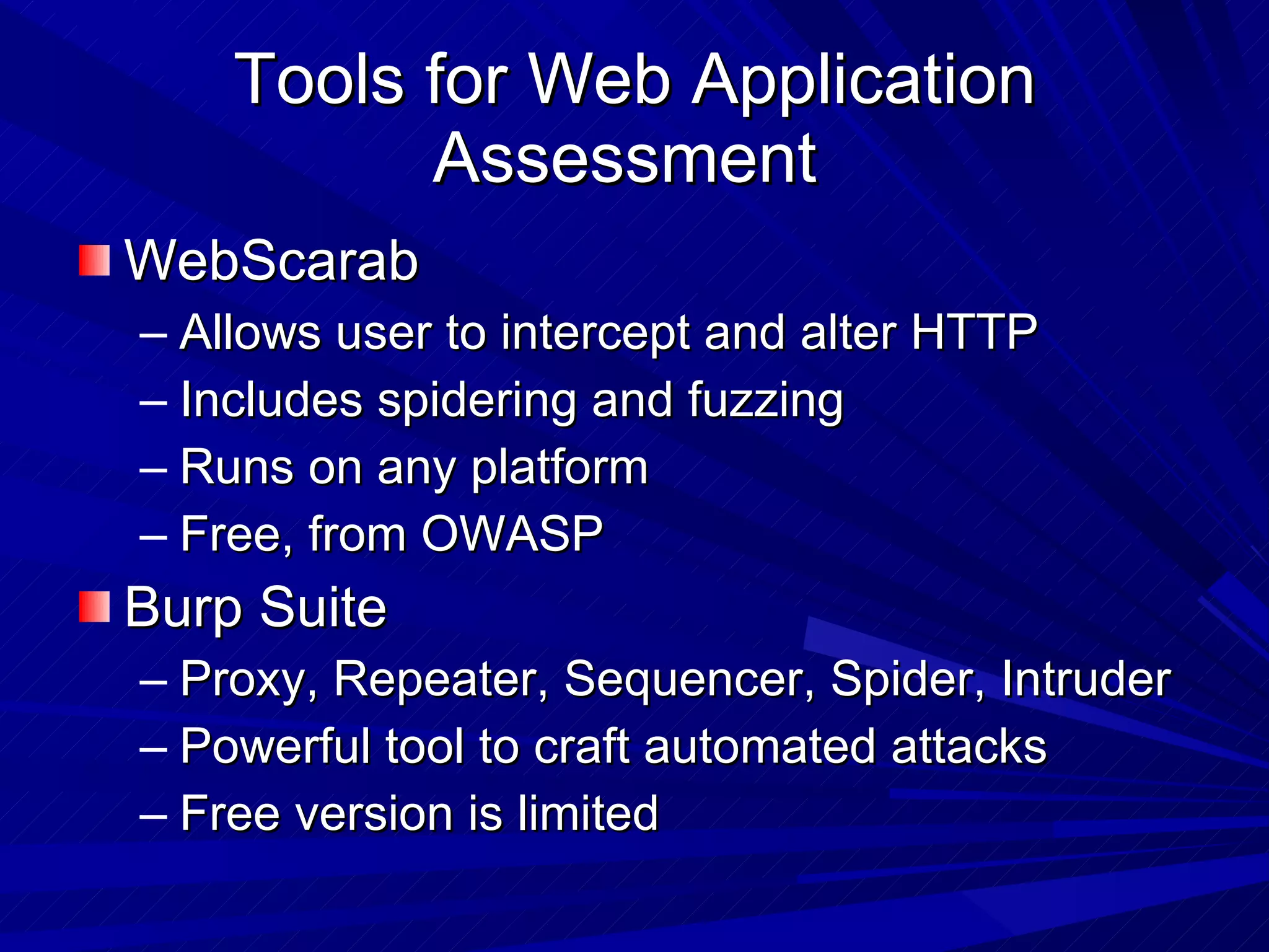 Tools for Web Application Assessment  WebScarab Allows user to intercept and alter HTTP Includes spidering and fuzzing Runs on any platform Free, from OWASP Burp Suite Proxy, Repeater, Sequencer, Spider, Intruder Powerful tool to craft automated attacks Free version is limited 