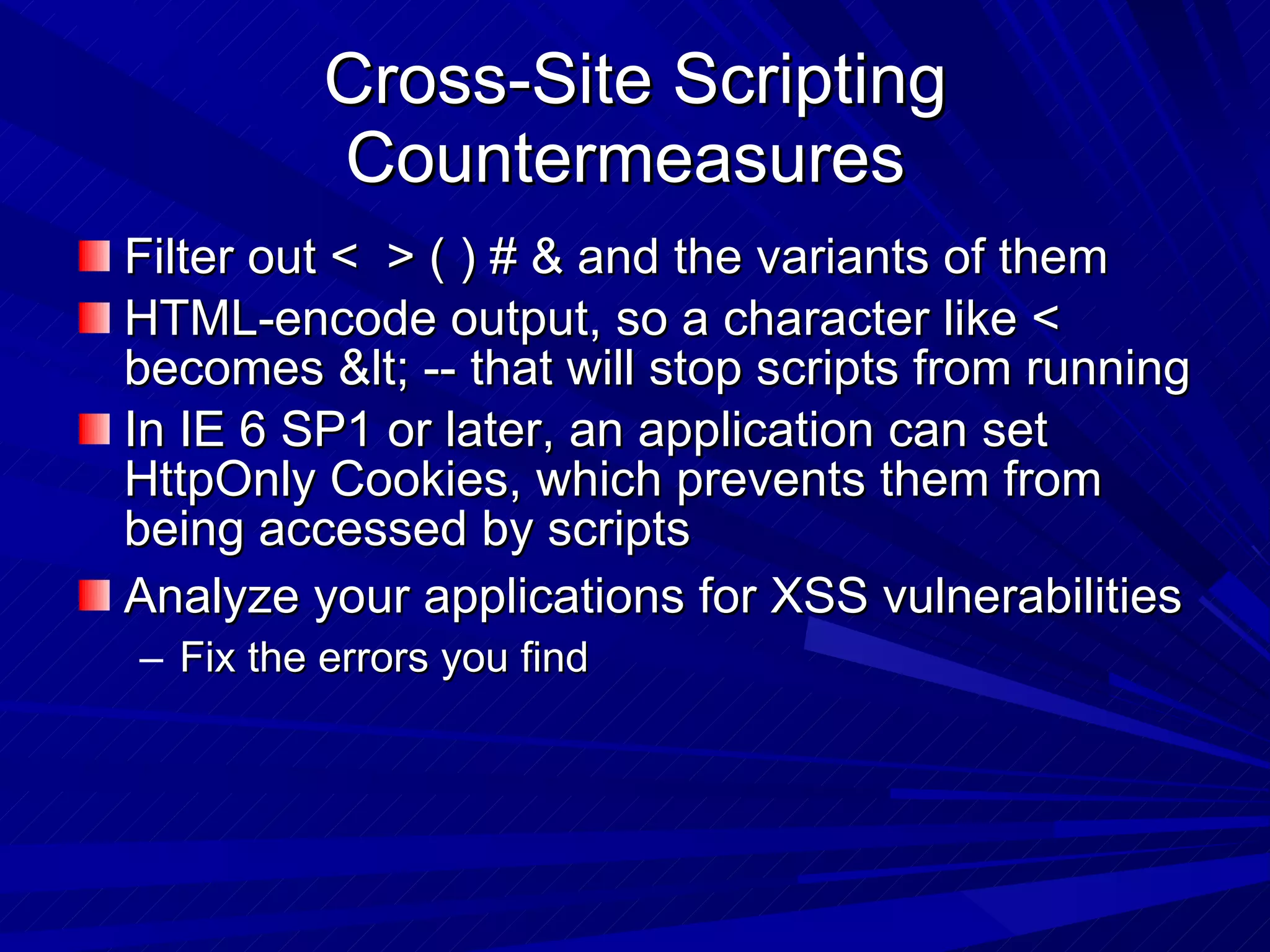 Cross-Site Scripting Countermeasures  Filter out <  > ( ) # & and the variants of them HTML-encode output, so a character like < becomes &lt; -- that will stop scripts from running In IE 6 SP1 or later, an application can set HttpOnly Cookies, which prevents them from being accessed by scripts Analyze your applications for XSS vulnerabilities Fix the errors you find 