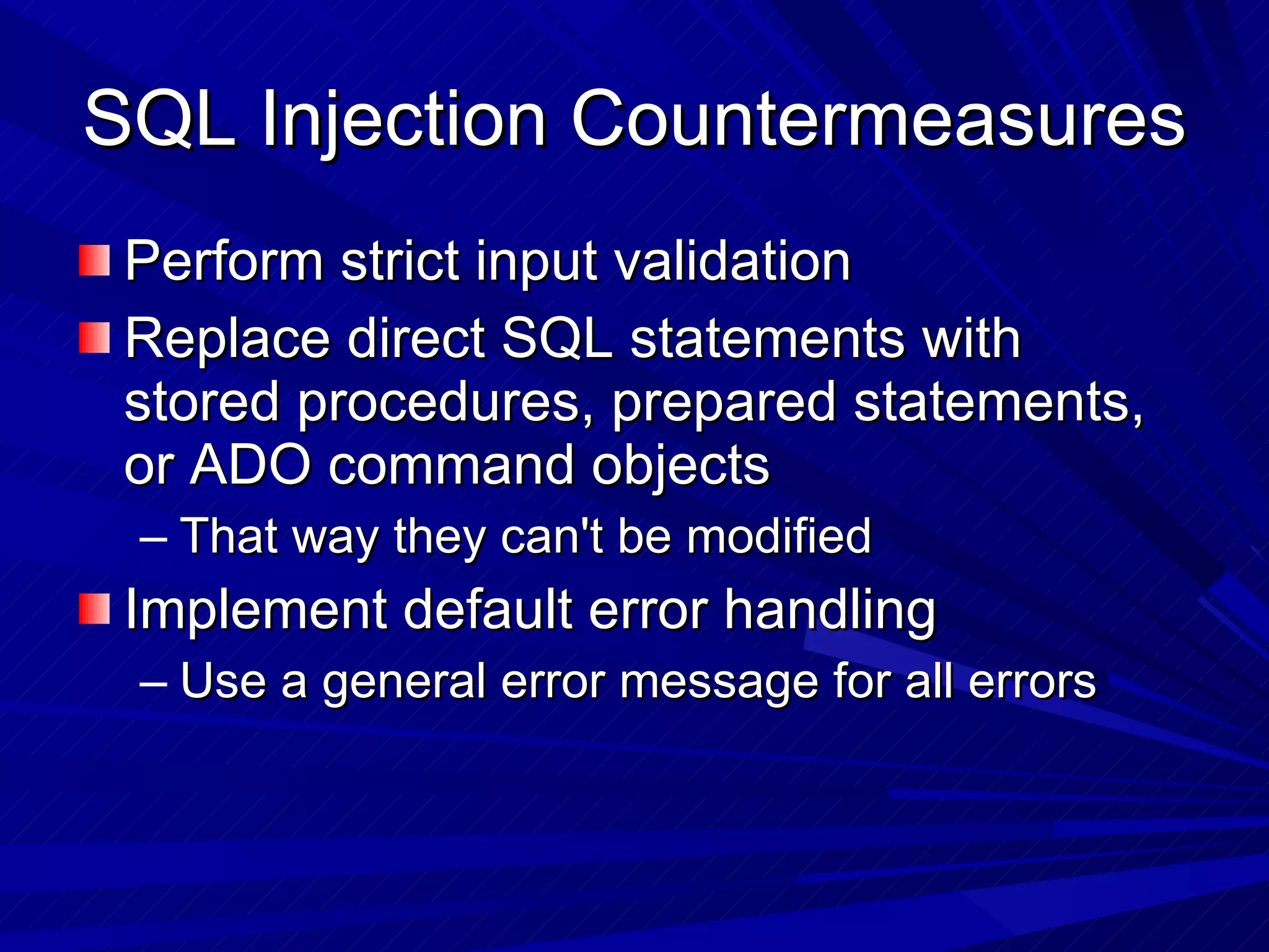 SQL Injection Countermeasures  Perform strict input validation Replace direct SQL statements with stored procedures, prepared statements, or ADO command objects That way they can't be modified Implement default error handling Use a general error message for all errors 