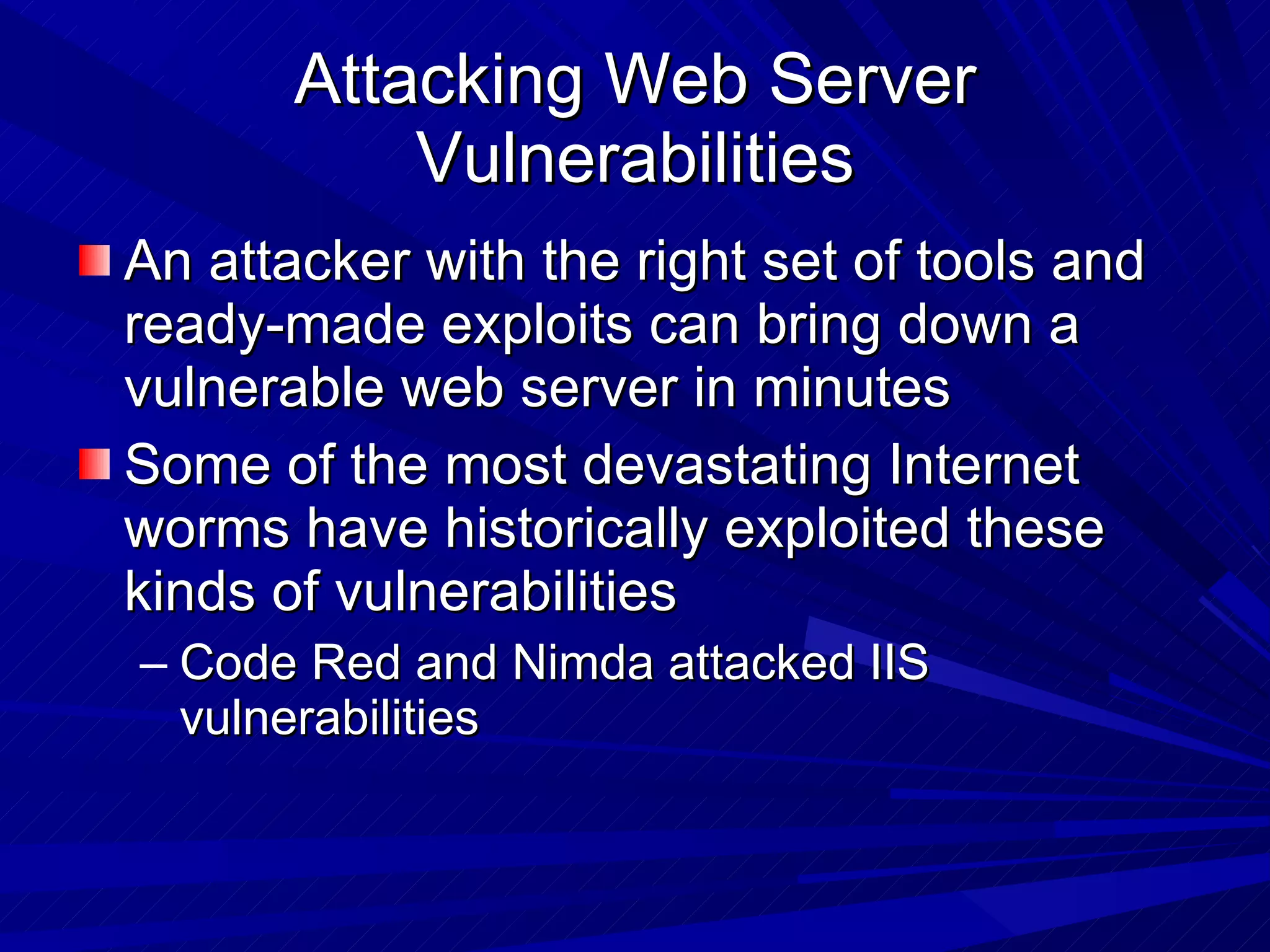 Attacking Web Server Vulnerabilities An attacker with the right set of tools and ready-made exploits can bring down a vulnerable web server in minutes Some of the most devastating Internet worms have historically exploited these kinds of vulnerabilities  Code Red and Nimda attacked IIS vulnerabilities 