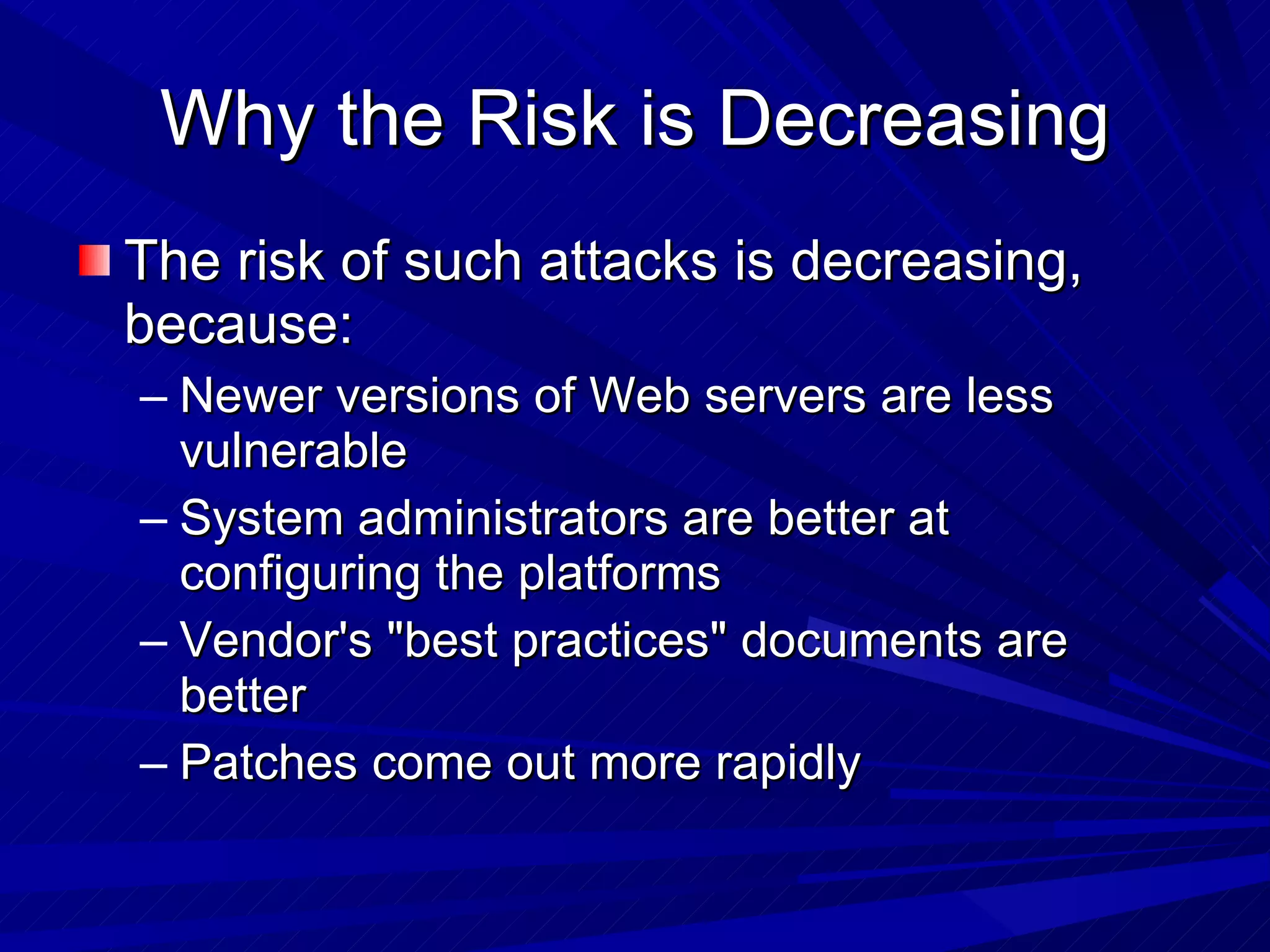 Why the Risk is Decreasing The risk of such attacks is decreasing, because: Newer versions of Web servers are less vulnerable System administrators are better at configuring the platforms Vendor's &quot;best practices&quot; documents are better Patches come out more rapidly 