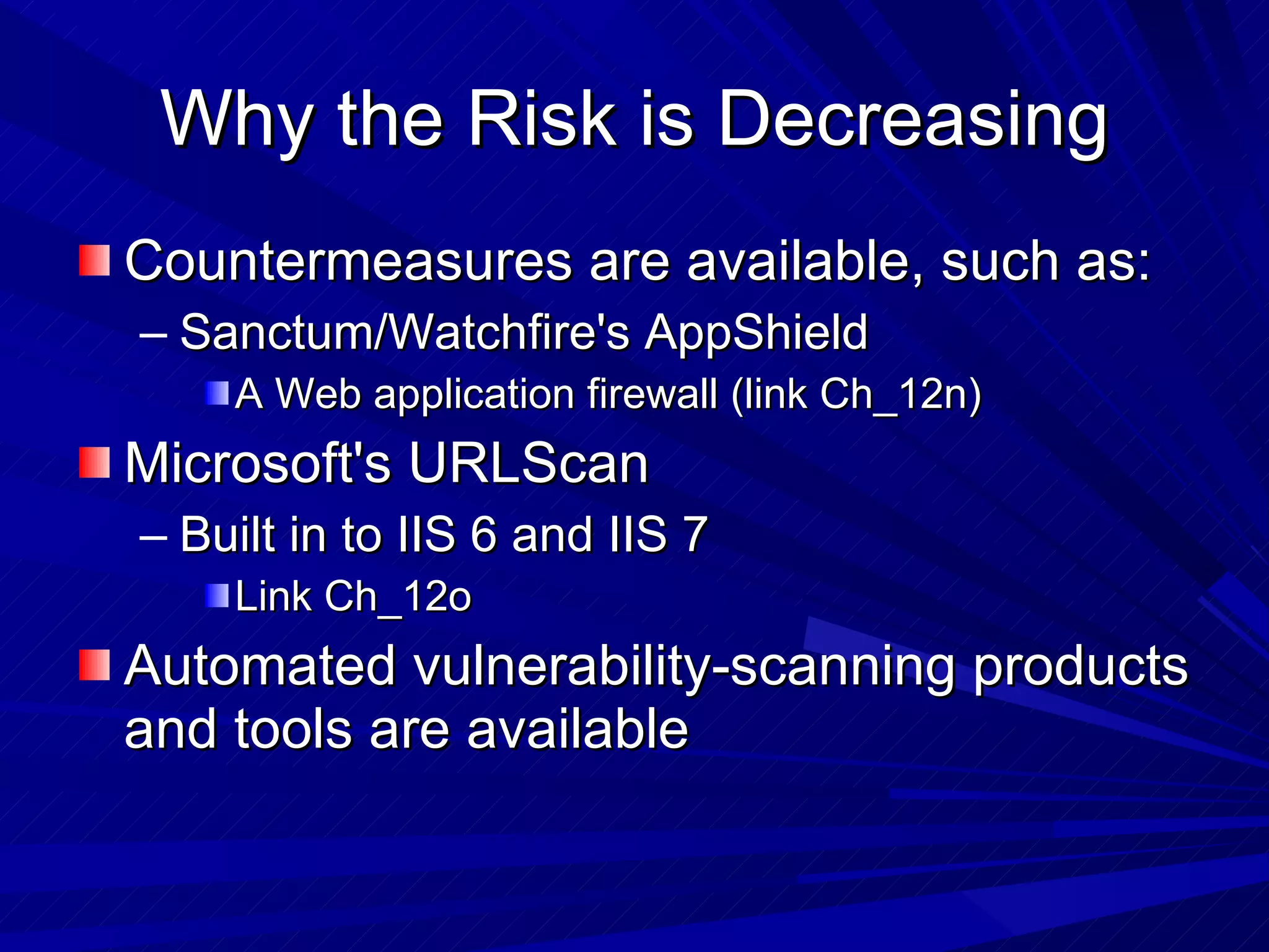 Why the Risk is Decreasing Countermeasures are available, such as: Sanctum/Watchfire's AppShield  A Web application firewall (link Ch_12n) Microsoft's URLScan  Built in to IIS 6 and IIS 7 Link Ch_12o Automated vulnerability-scanning products and tools are available 