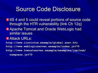 Source Code Disclosure  IIS 4 and 5 could reveal portions of source code through the HTR vulnerability (link Ch 12q) Apache Tomcat and Oracle WebLogic had similar issues Attack URLs: http://www.iisvictim.example/global.asa+.htr http://www.weblogicserver.example/index.js%70 http://www.tomcatserver.example/examples/jsp/num/ numguess.js%70   