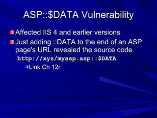 ASP::$DATA Vulnerability Affected IIS 4 and earlier versions Just adding ::DATA to the end of an ASP page's URL revealed the source code http://xyz/myasp.asp::$DATA  Link Ch 12r 