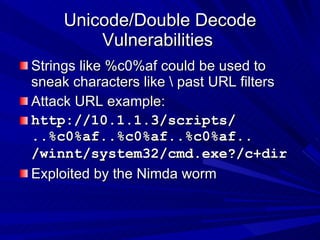 Unicode/Double Decode Vulnerabilities  Strings like %c0%af could be used to sneak characters like \ past URL filters Attack URL example: http://10.1.1.3/scripts/ ..%c0%af..%c0%af..%c0%af.. /winnt/system32/cmd.exe?/c+dir   Exploited by the Nimda worm 