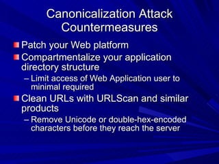 Canonicalization Attack Countermeasures Patch your Web platform Compartmentalize your application directory structure  Limit access of Web Application user to minimal required Clean URLs with URLScan and similar products Remove Unicode or double-hex-encoded characters before they reach the server 