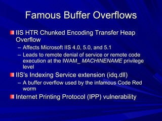 Famous Buffer Overflows IIS HTR Chunked Encoding Transfer Heap Overflow Affects Microsoft IIS 4.0, 5.0, and 5.1 Leads to remote denial of service or remote code execution at the IWAM_  MACHINENAME  privilege level IIS's Indexing Service extension (idq.dll) A buffer overflow used by the infamous Code Red worm Internet Printing Protocol (IPP) vulnerability 