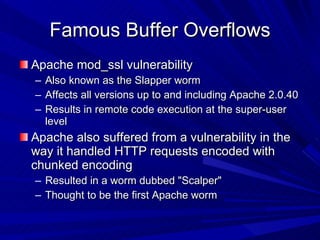 Famous Buffer Overflows Apache mod_ssl vulnerability Also known as the Slapper worm Affects all versions up to and including Apache 2.0.40 Results in remote code execution at the super-user level Apache also suffered from a vulnerability in the way it handled HTTP requests encoded with chunked encoding Resulted in a worm dubbed &quot;Scalper&quot; Thought to be the first Apache worm  