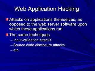 Web Application Hacking  Attacks on applications themselves, as opposed to the web server software upon which these applications run The same techniques Input-validation attacks Source code disclosure attacks etc. 