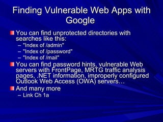 Finding Vulnerable Web Apps with Google  You can find unprotected directories with searches like this: &quot;Index of /admin&quot; &quot;Index of /password&quot; &quot;Index of /mail&quot; You can find password hints, vulnerable Web servers with FrontPage, MRTG traffic analysis pages, .NET information, improperly configured Outlook Web Access (OWA) servers… And many more Link Ch 1a 