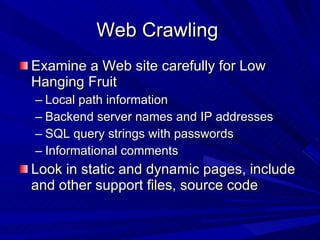 Web Crawling  Examine a Web site carefully for Low Hanging Fruit  Local path information Backend server names and IP addresses SQL query strings with passwords Informational comments  Look in static and dynamic pages, include and other support files, source code 